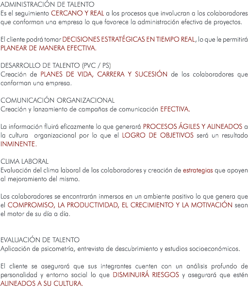 ADMINISTRACIÓN DE TALENTO Es el seguimiento cercano y real a los procesos que involucran a los colaboradores que conforman una empresa lo que favorece la administración efectiva de proyectos. El cliente podrá tomar DECISIONES ESTRATÉGICAS EN TIEMPO REAL, lo que le permitirá PLANEAR DE MANERA EFECTIVA. DESARROLLO DE TALENTO (PVC / PS) Creación de planes de vida, carrera y sucesión de los colaboradores que conforman una empresa. COMUNICACIÓN ORGANIZACIONAL Creación y lanzamiento de campañas de comunicación efectiva. La información fluirá eficazmente lo que generará PROCESOS ÁGILES Y ALINEADOS a la cultura organizacional por lo que el LOGRO DE OBJETIVOS será un resultado INMINENTE. CLIMA LABORAL Evaluación del clima laboral de los colaboradores y creación de estrategias que apoyen al mejoramiento del mismo. Los colaboradores se encontrarán inmersos en un ambiente positivo lo que genera que el COMPROMISO, LA PRODUCTIVIDAD, EL CRECIMIENTO Y LA MOTIVACIÓN sean el motor de su día a día. EVALUACIÓN DE TALENTO Aplicación de psicometría, entrevista de descubrimiento y estudios socioeconómicos. El cliente se asegurará que sus integrantes cuenten con un análisis profundo de personalidad y entorno social lo que DISMINUIRÁ RIESGOS y asegurará que estén ALINEADOS A SU CULTURA. 